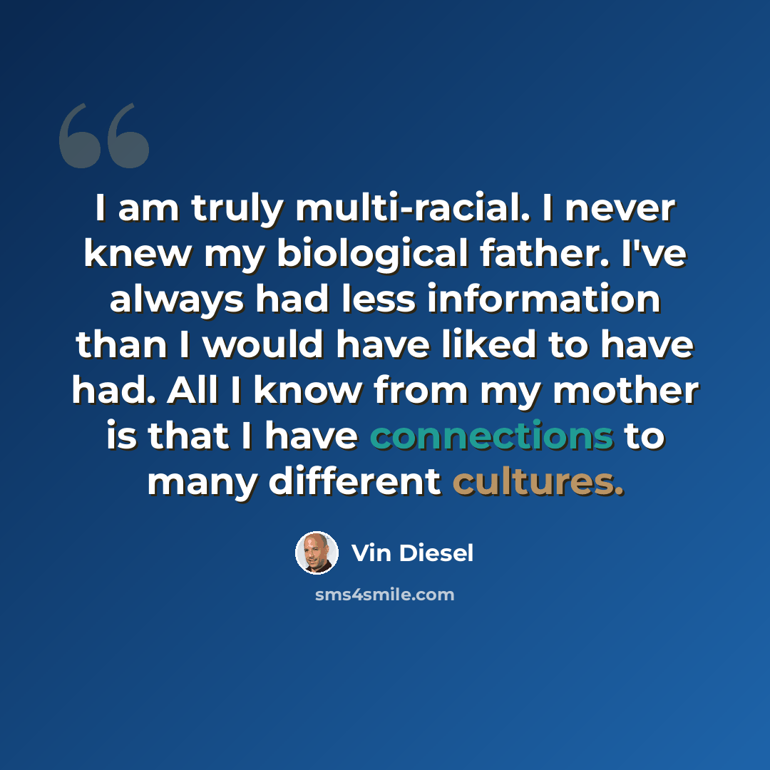 “I am truly multi-racial. I never knew my biological father. I've always had less information than I would have liked to have had. All I know from my mother is that I have connections to many different cultures.” quote by Vin Diesel