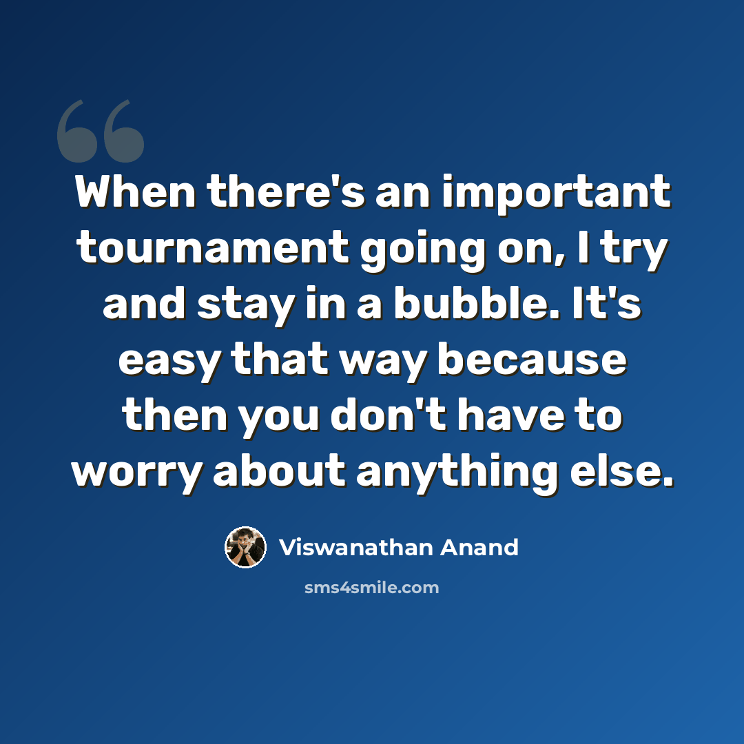 “When there's an important tournament going on, I try and stay in a bubble. It's easy that way because then you don't have to worry about anything else.” quote by Viswanathan Anand