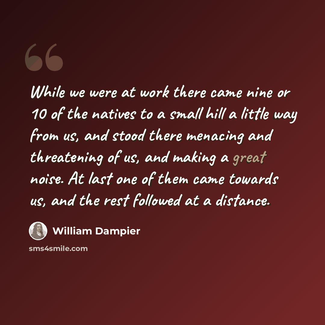 “While we were at work there came nine or 10 of the natives to a small hill a little way from us, and stood there menacing and threatening of us, and making a great noise. At last one of them came towards us, and the rest followed at a distance.” quote by William Dampier