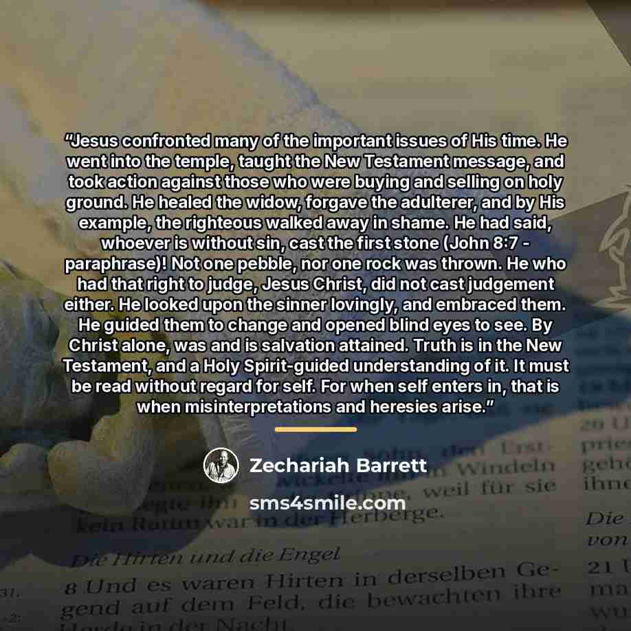 “Jesus confronted many of the important issues of His time. He went into the temple, taught the New Testament message, and took action against those who were buying and selling on holy ground. He healed the widow, forgave the adulterer, and by His example, the righteous walked away in shame. He had…” quote by Zechariah Barrett