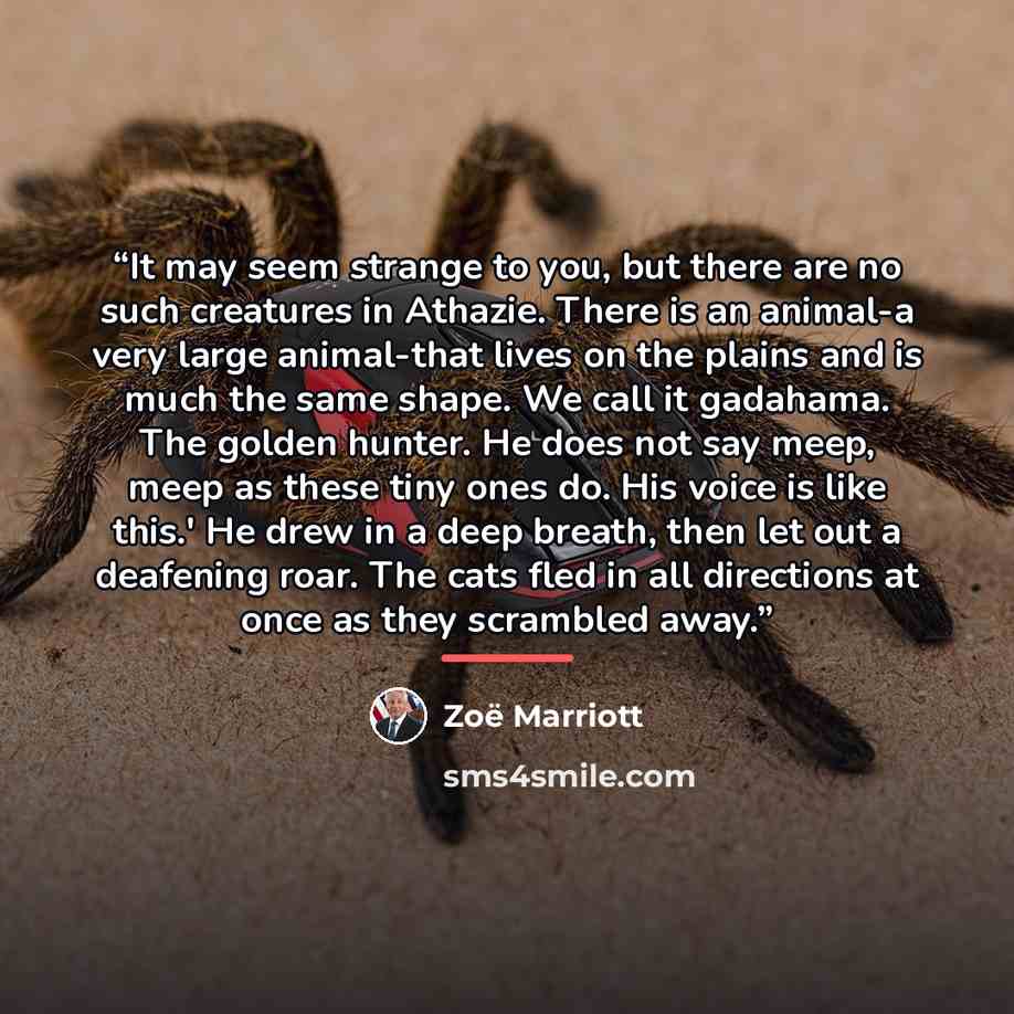 “It may seem strange to you, but there are no such creatures in Athazie. There is an animal-a very large animal-that lives on the plains and is much the same shape. We call it gadahama. The golden hunter. He does not say meep, meep as these tiny ones do. His voice is like this.' He drew in a deep…” quote by Zoë Marriott