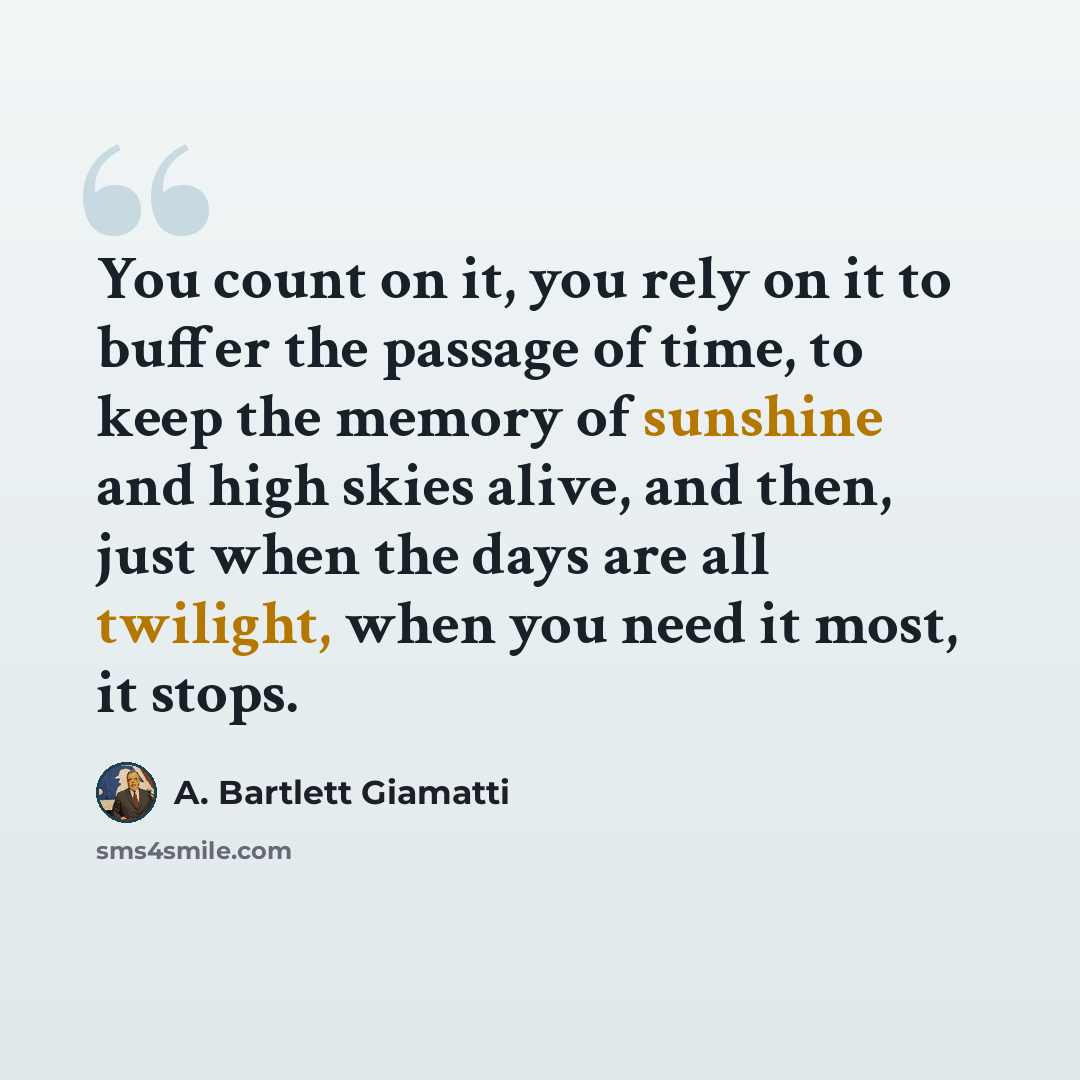 “You count on it, you rely on it to buffer the passage of time, to keep the memory of sunshine and high skies alive, and then, just when the days are all twilight, when you need it most, it stops.” quote by A. Bartlett Giamatti