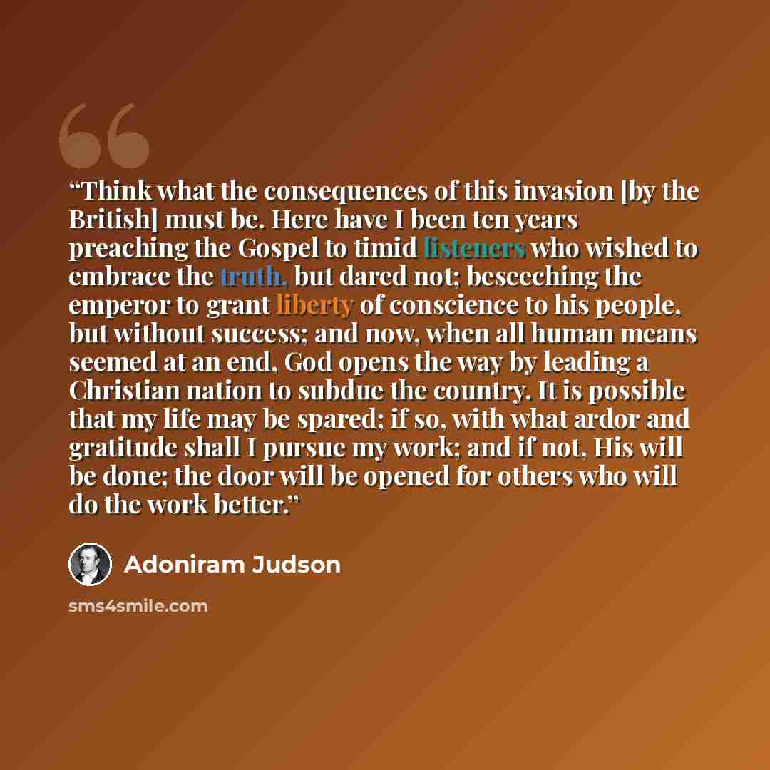 “Think what the consequences of this invasion [by the British] must be. Here have I been ten years preaching the Gospel to timid listeners who wished to embrace the truth, but dared not; beseeching the emperor to grant liberty of conscience to his people, but without success; and now, when all…” quote by Adoniram Judson