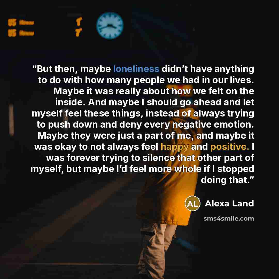 “But then, maybe loneliness didn’t have anything to do with how many people we had in our lives. Maybe it was really about how we felt on the inside. And maybe I should go ahead and let myself feel these things, instead of always trying to push down and deny every negative emotion. Maybe they were…” quote by Alexa Land