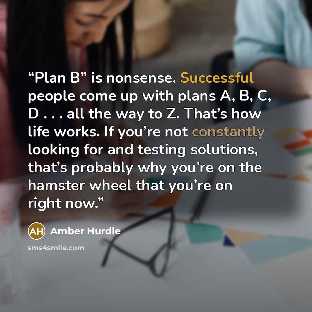 “Plan B” is nonsense. Successful people come up with plans A, B, C, D . . . all the way to Z. That’s how life works. If you’re not constantly looking for and testing solutions, that’s probably why you’re on the hamster wheel that you’re on right now.” quote by Amber Hurdle