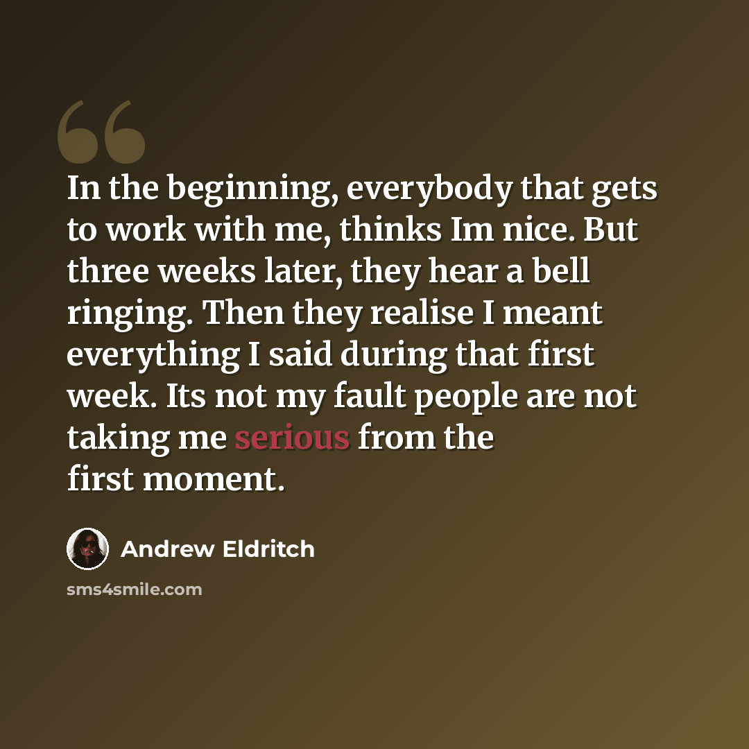 “In the beginning, everybody that gets to work with me, thinks Im nice. But three weeks later, they hear a bell ringing. Then they realise I meant everything I said during that first week. Its not my fault people are not taking me serious from the first moment.” quote by Andrew Eldritch