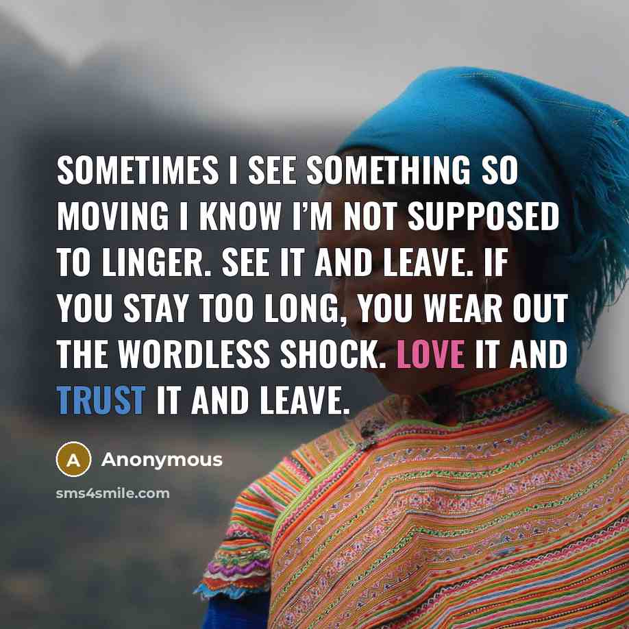 “Sometimes I see something so moving I know I’m not supposed to linger. See it and leave. If you stay too long, you wear out the wordless shock. Love it and trust it and leave.” quote by Anonymous