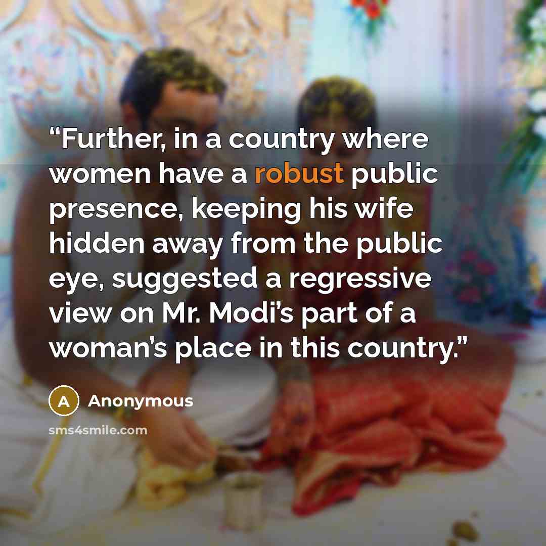 “Further, in a country where women have a robust public presence, keeping his wife hidden away from the public eye, suggested a regressive view on Mr. Modi’s part of a woman’s place in this country.” quote by Anonymous