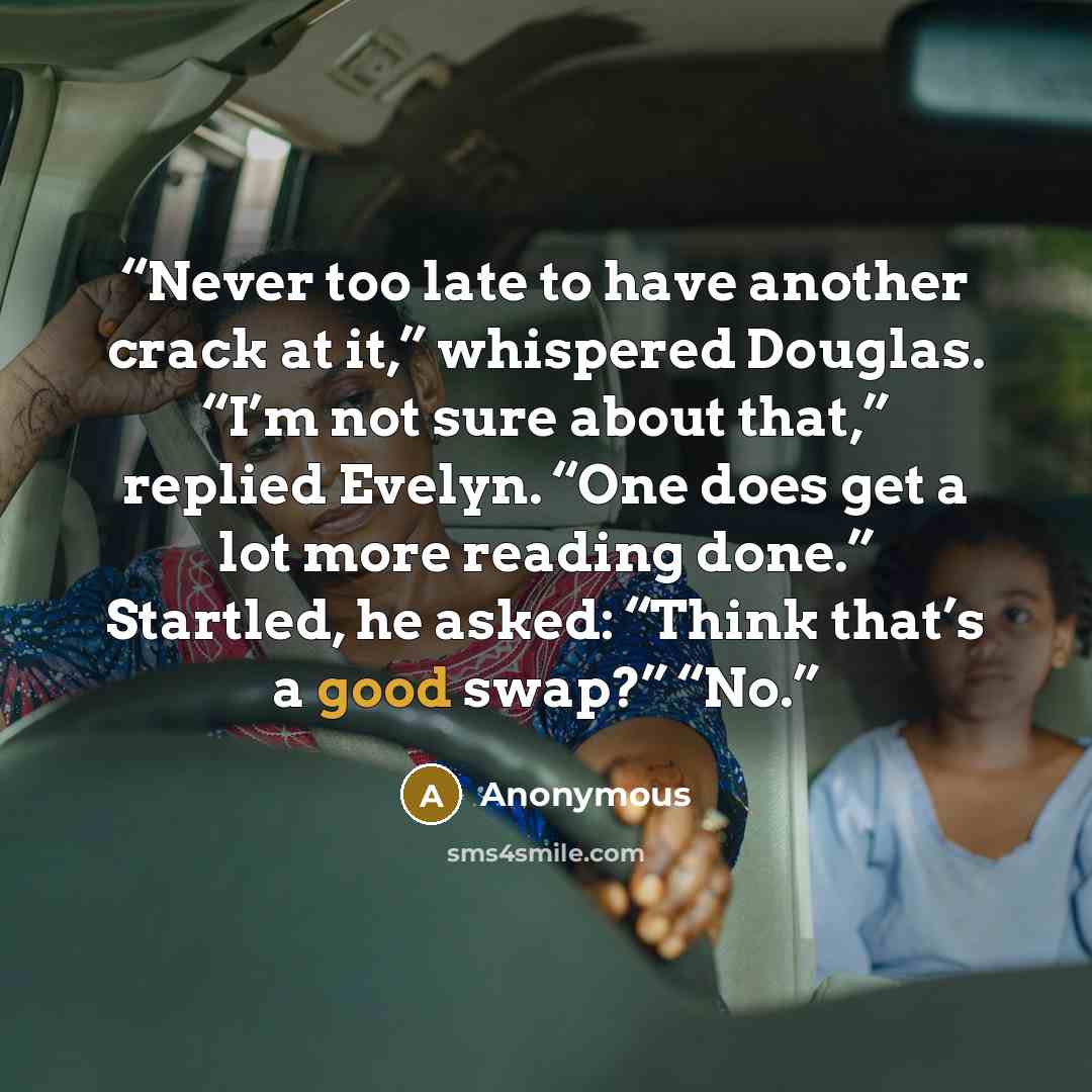 “Never too late to have another crack at it,” whispered Douglas. “I’m not sure about that,” replied Evelyn. “One does get a lot more reading done.” Startled, he asked: “Think that’s a good swap?” “No.” quote by Anonymous