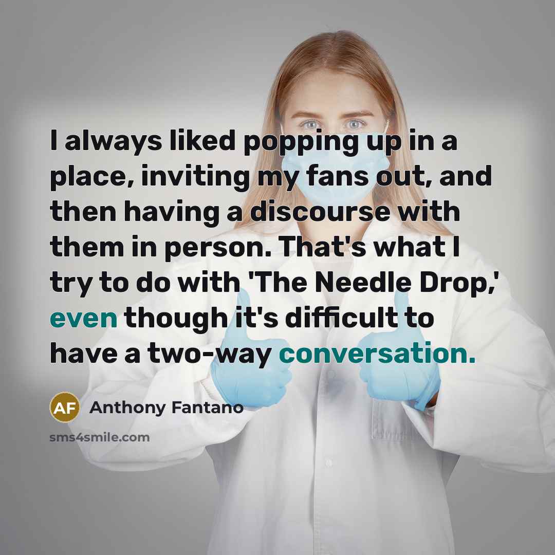 “I always liked popping up in a place, inviting my fans out, and then having a discourse with them in person. That's what I try to do with 'The Needle Drop,' even though it's difficult to have a two-way conversation.” quote by Anthony Fantano