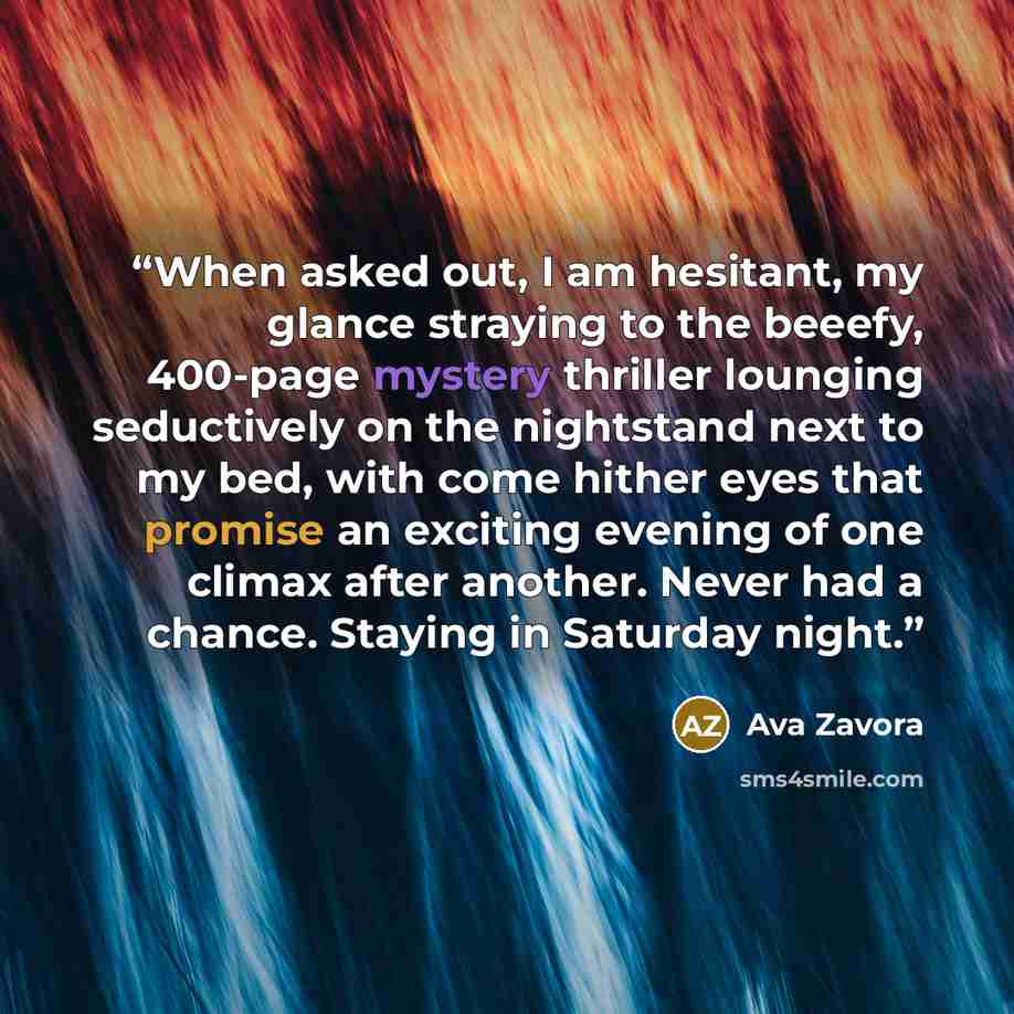 “When asked out, I am hesitant, my glance straying to the beeefy, 400-page mystery thriller lounging seductively on the nightstand next to my bed, with come hither eyes that promise an exciting evening of one climax after another. Never had a chance. Staying in Saturday night.” quote by Ava Zavora