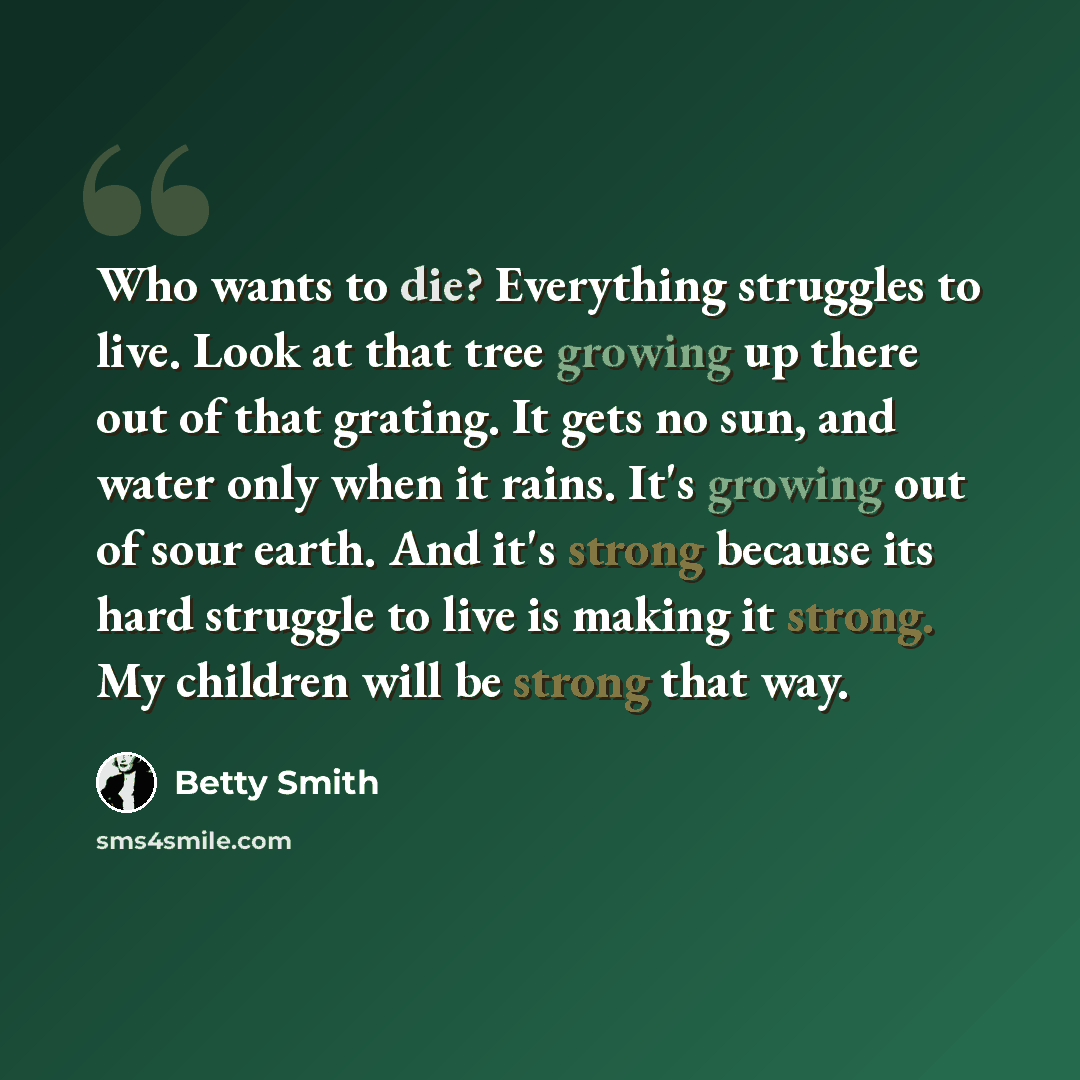 “Who wants to die? Everything struggles to live. Look at that tree growing up there out of that grating. It gets no sun, and water only when it rains. It's growing out of sour earth. And it's strong because its hard struggle to live is making it strong. My children will be strong that way.” quote by Betty Smith