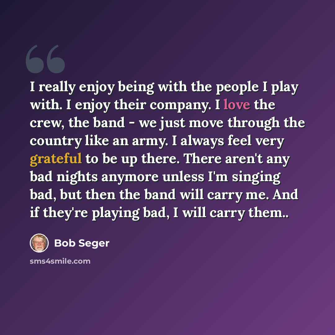 “I really enjoy being with the people I play with. I enjoy their company. I love the crew, the band - we just move through the country like an army. I always feel very grateful to be up there. There aren't any bad nights anymore unless I'm singing bad, but then the band will carry me. And if…” quote by Bob Seger
