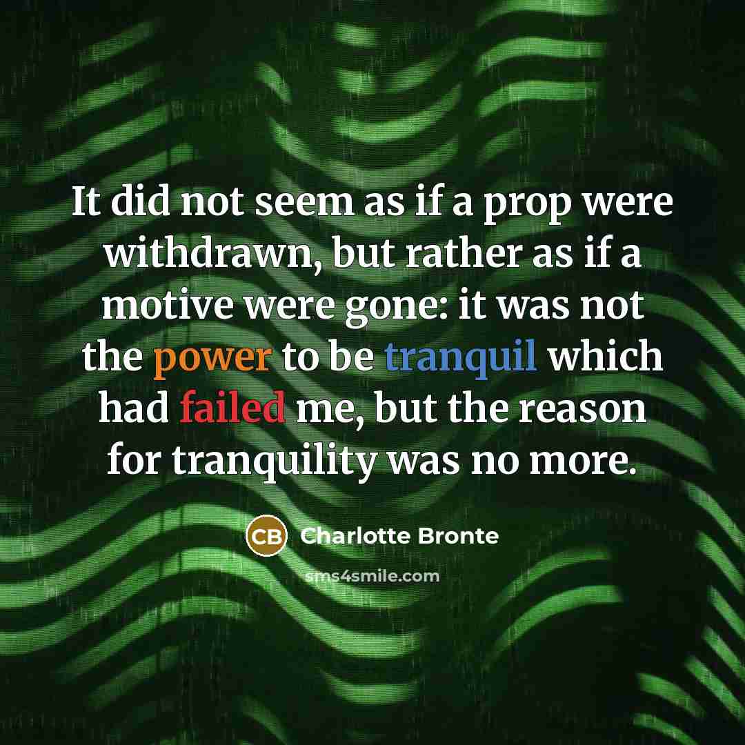 “It did not seem as if a prop were withdrawn, but rather as if a motive were gone: it was not the power to be tranquil which had failed me, but the reason for tranquility was no more.” quote by Charlotte Bronte