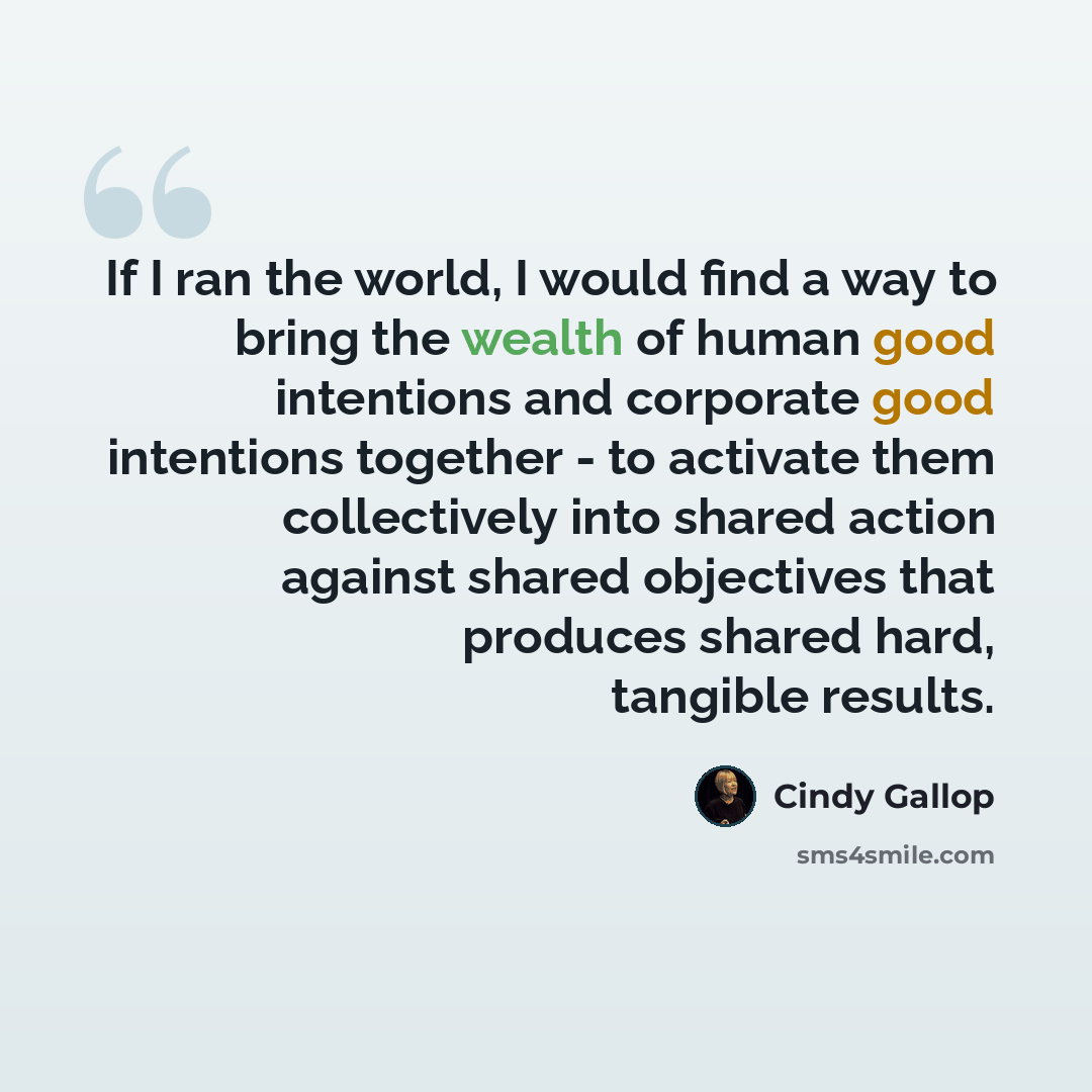 “If I ran the world, I would find a way to bring the wealth of human good intentions and corporate good intentions together - to activate them collectively into shared action against shared objectives that produces shared hard, tangible results.” quote by Cindy Gallop