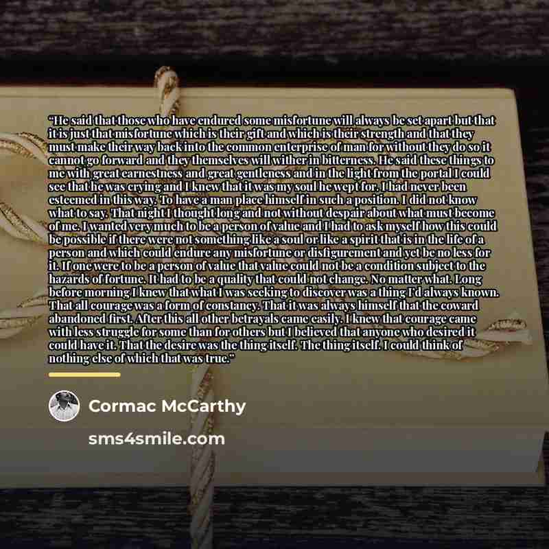 “He said that those who have endured some misfortune will always be set apart but that it is just that misfortune which is their gift and which is their strength and that they must make their way back into the common enterprise of man for without they do so it cannot go forward and they themselves…” quote by Cormac McCarthy