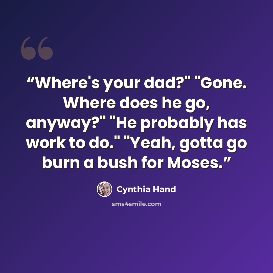 “Where's your dad?" "Gone. Where does he go, anyway?" "He probably has work to do." "Yeah, gotta go burn a bush for Moses.” quote by Cynthia Hand