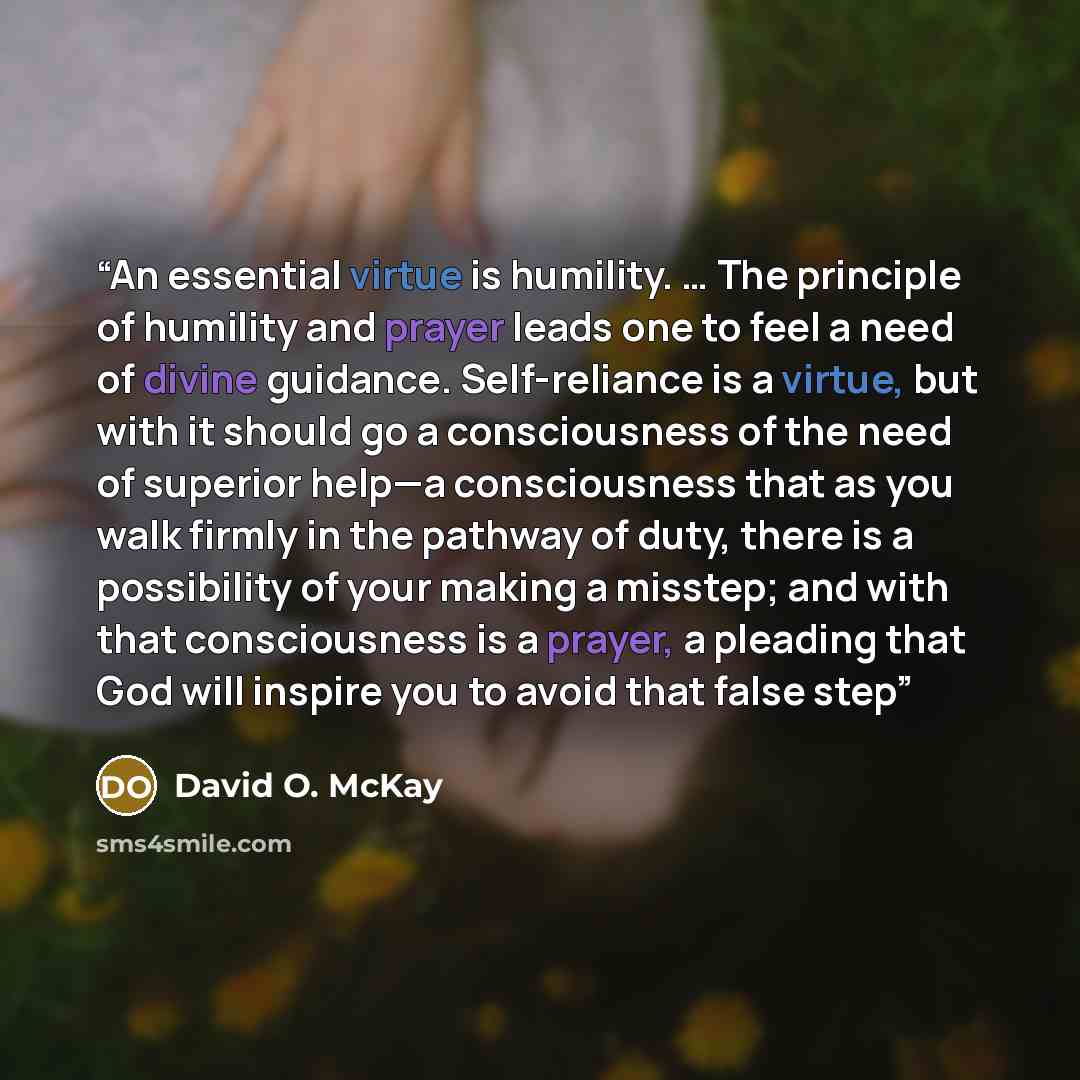 “An essential virtue is humility. … The principle of humility and prayer leads one to feel a need of divine guidance. Self-reliance is a virtue, but with it should go a consciousness of the need of superior help—a consciousness that as you walk firmly in the pathway of duty, there is a possibility…” quote by David O. McKay