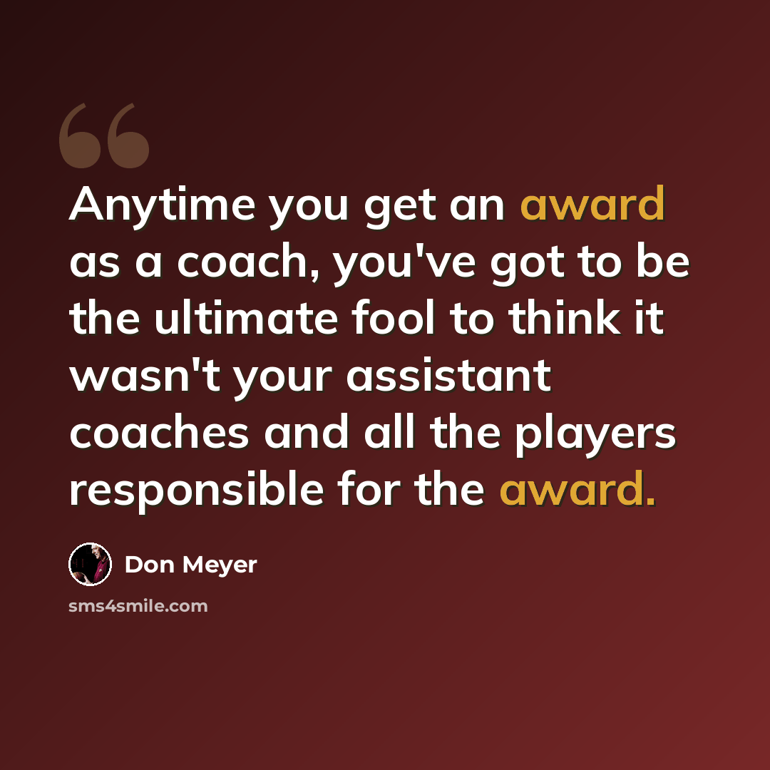 “Anytime you get an award as a coach, you've got to be the ultimate fool to think it wasn't your assistant coaches and all the players responsible for the award.” quote by Don Meyer
