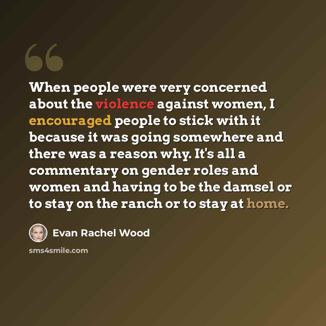 “When people were very concerned about the violence against women, I encouraged people to stick with it because it was going somewhere and there was a reason why. It's all a commentary on gender roles and women and having to be the damsel or to stay on the ranch or to stay at home.” quote by Evan Rachel Wood