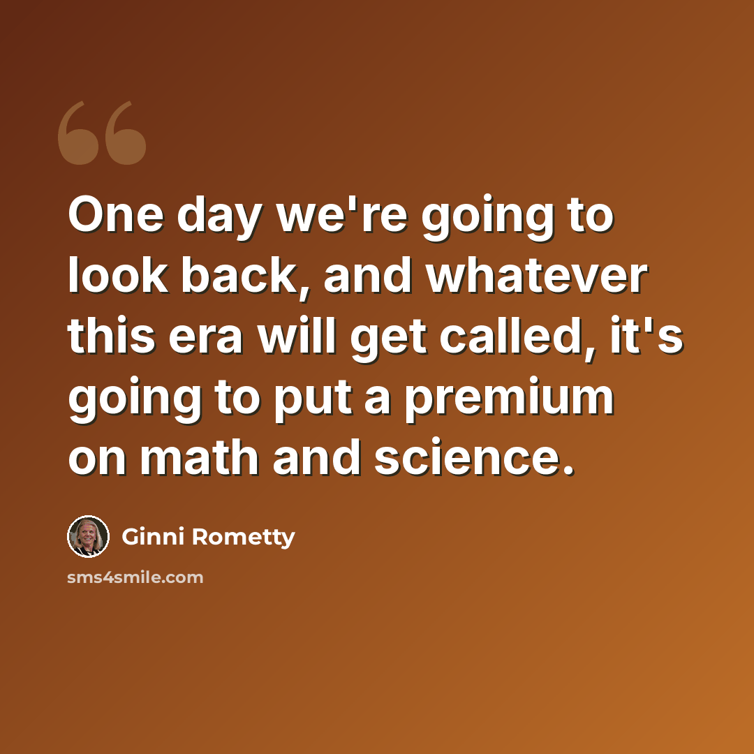 “One day we're going to look back, and whatever this era will get called, it's going to put a premium on math and science.” quote by Ginni Rometty