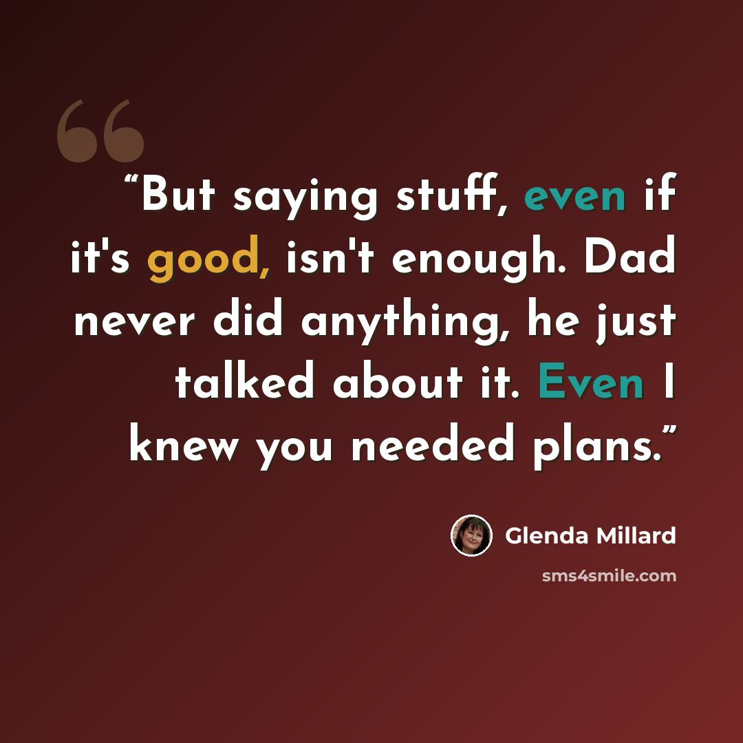 “But saying stuff, even if it's good, isn't enough. Dad never did anything, he just talked about it. Even I knew you needed plans.” quote by Glenda Millard