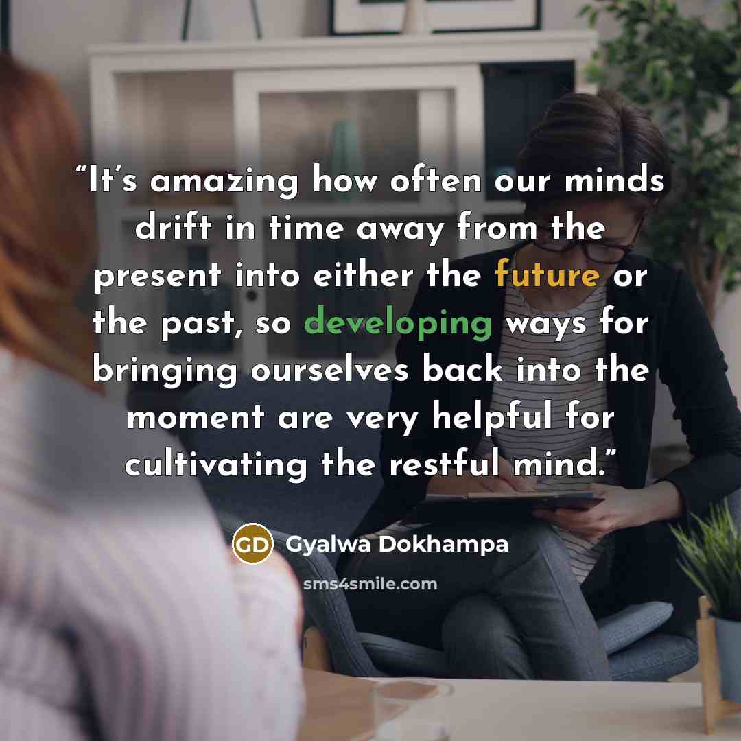 “It’s amazing how often our minds drift in time away from the present into either the future or the past, so developing ways for bringing ourselves back into the moment are very helpful for cultivating the restful mind.” quote by Gyalwa Dokhampa