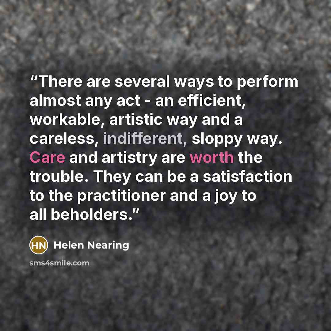 “There are several ways to perform almost any act - an efficient, workable, artistic way and a careless, indifferent, sloppy way. Care and artistry are worth the trouble. They can be a satisfaction to the practitioner and a joy to all beholders.” quote by Helen Nearing