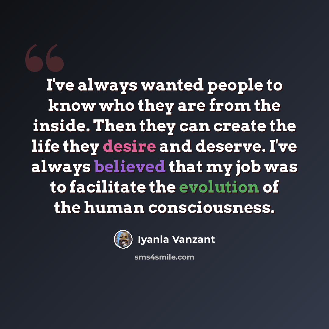 “I've always wanted people to know who they are from the inside. Then they can create the life they desire and deserve. I've always believed that my job was to facilitate the evolution of the human consciousness.” quote by Iyanla Vanzant