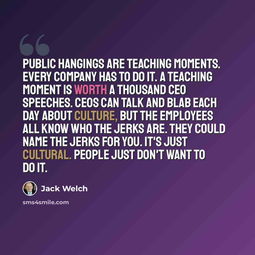 “Public hangings are teaching moments. Every company has to do it. A teaching moment is worth a thousand CEO speeches. CEOs can talk and blab each day about culture, but the employees all know who the jerks are. They could name the jerks for you. It's just cultural. People just don't want to do it.” quote by Jack Welch