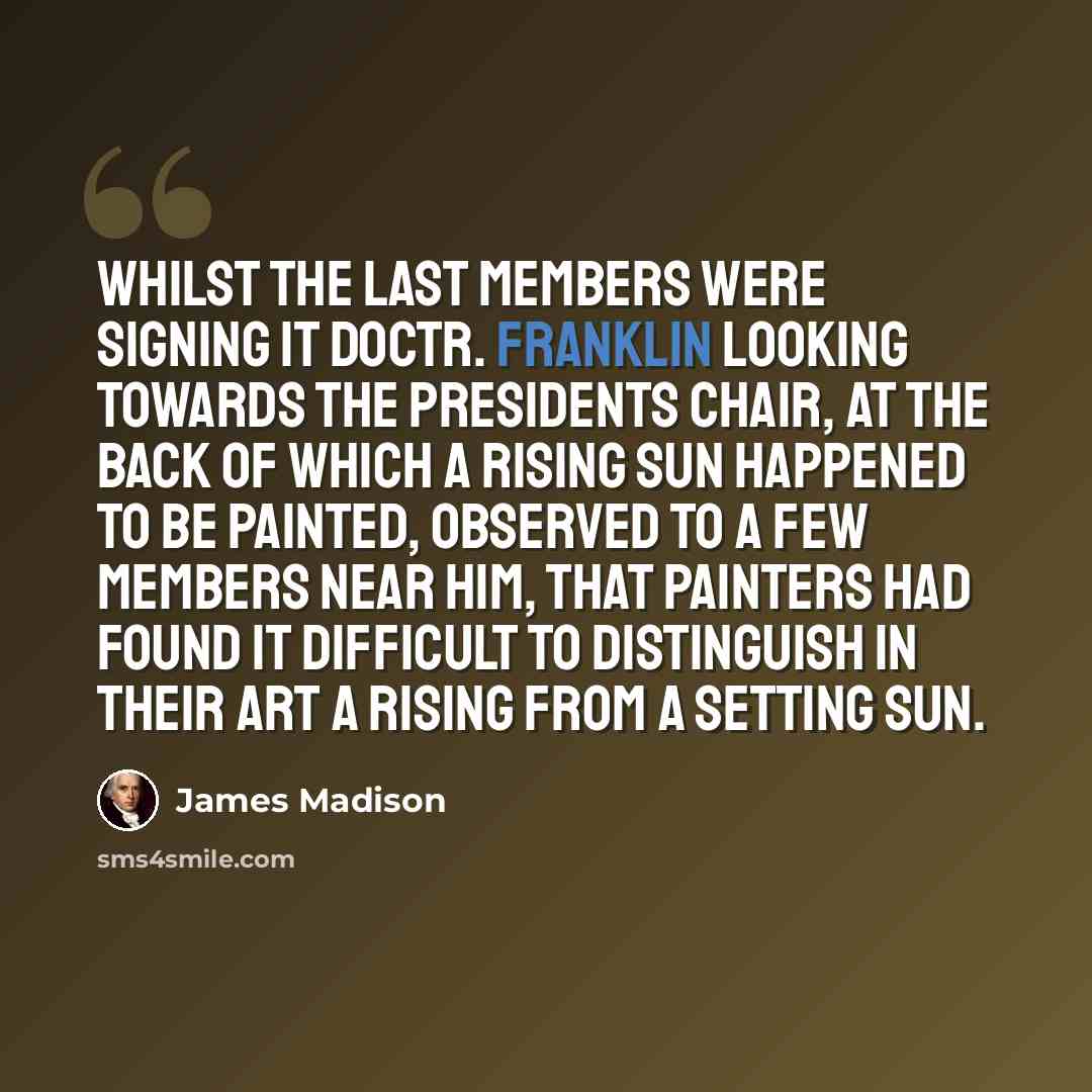 “Whilst the last members were signing it Doctr. Franklin looking towards the Presidents chair, at the back of which a rising sun happened to be painted, observed to a few members near him, that Painters had found it difficult to distinguish in their art a rising from a setting sun.” quote by James Madison