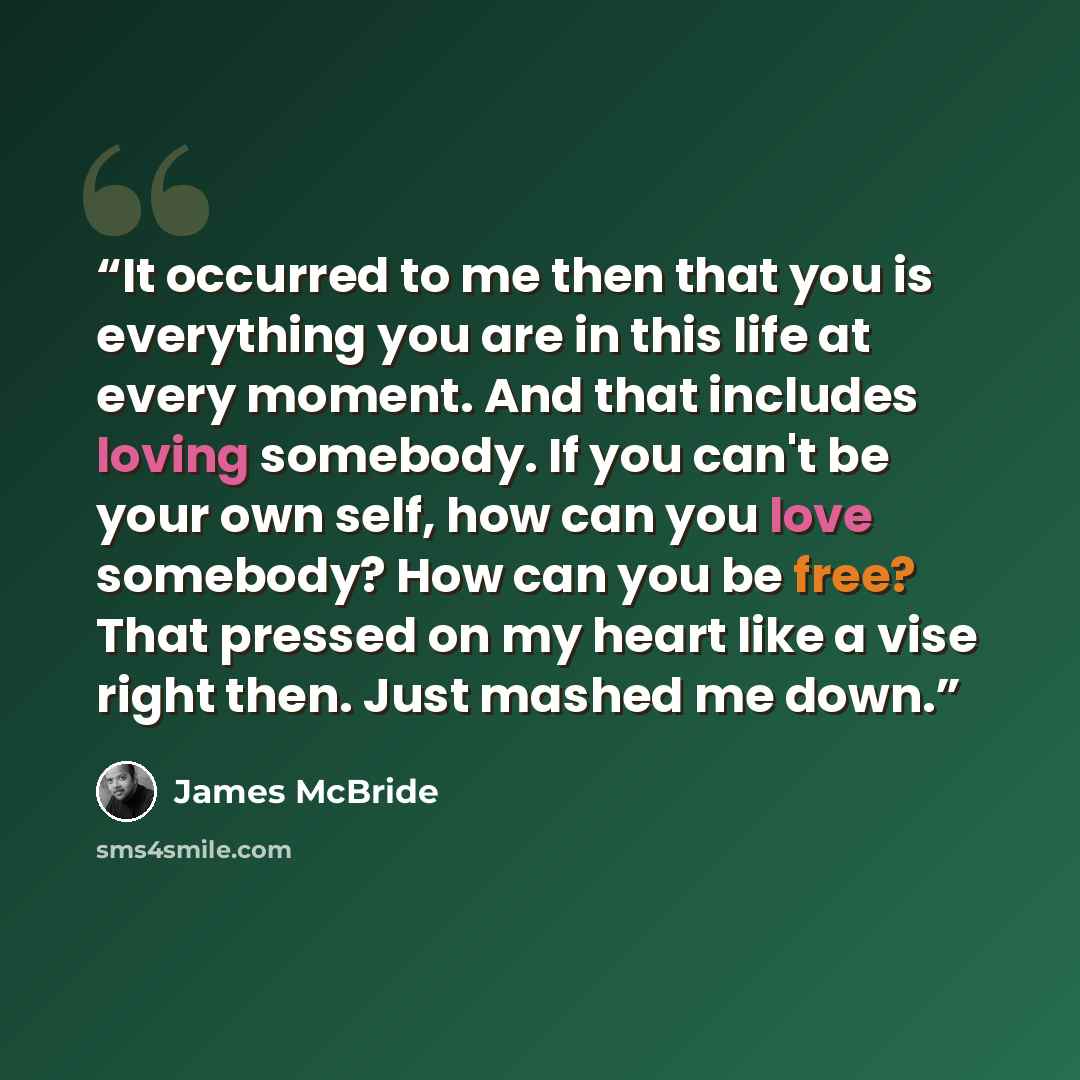 “It occurred to me then that you is everything you are in this life at every moment. And that includes loving somebody. If you can't be your own self, how can you love somebody? How can you be free? That pressed on my heart like a vise right then. Just mashed me down.” quote by James McBride