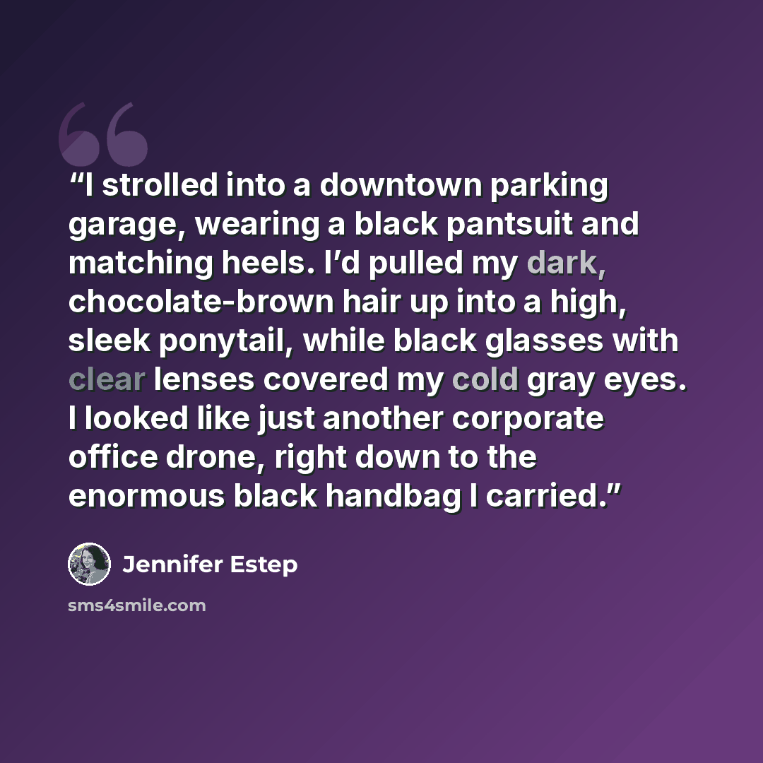 “I strolled into a downtown parking garage, wearing a black pantsuit and matching heels. I’d pulled my dark, chocolate-brown hair up into a high, sleek ponytail, while black glasses with clear lenses covered my cold gray eyes. I looked like just another corporate office drone, right down to the…” quote by Jennifer Estep