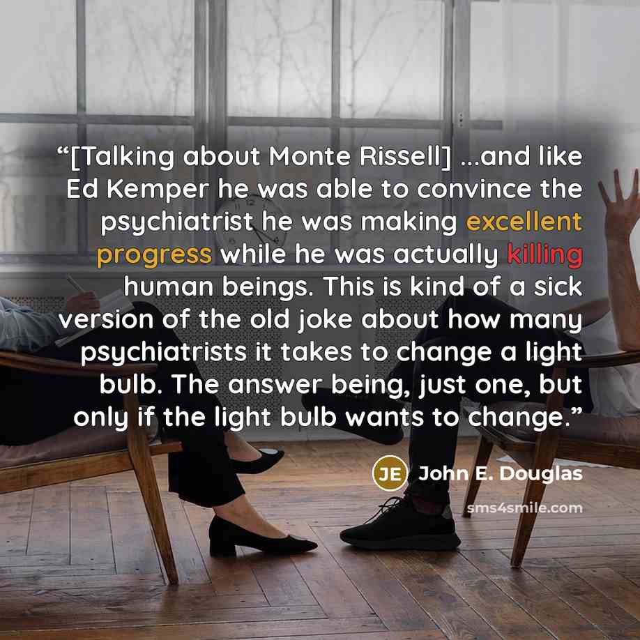 “[Talking about Monte Rissell] ...and like Ed Kemper he was able to convince the psychiatrist he was making excellent progress while he was actually killing human beings. This is kind of a sick version of the old joke about how many psychiatrists it takes to change a light bulb. The answer being…” quote by John E. Douglas