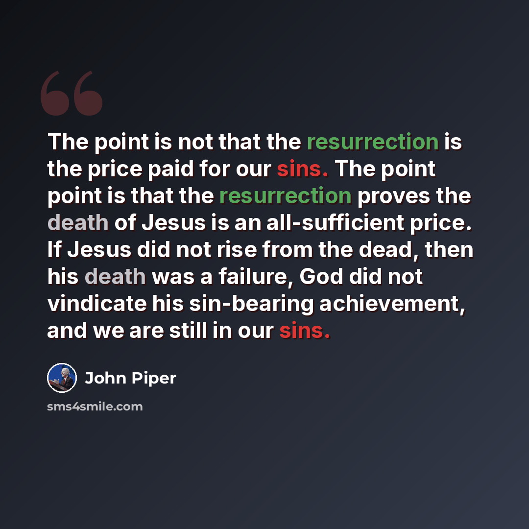 “The point is not that the resurrection is the price paid for our sins. The point point is that the resurrection proves the death of Jesus is an all-sufficient price. If Jesus did not rise from the dead, then his death was a failure, God did not vindicate his sin-bearing achievement, and we are…” quote by John Piper