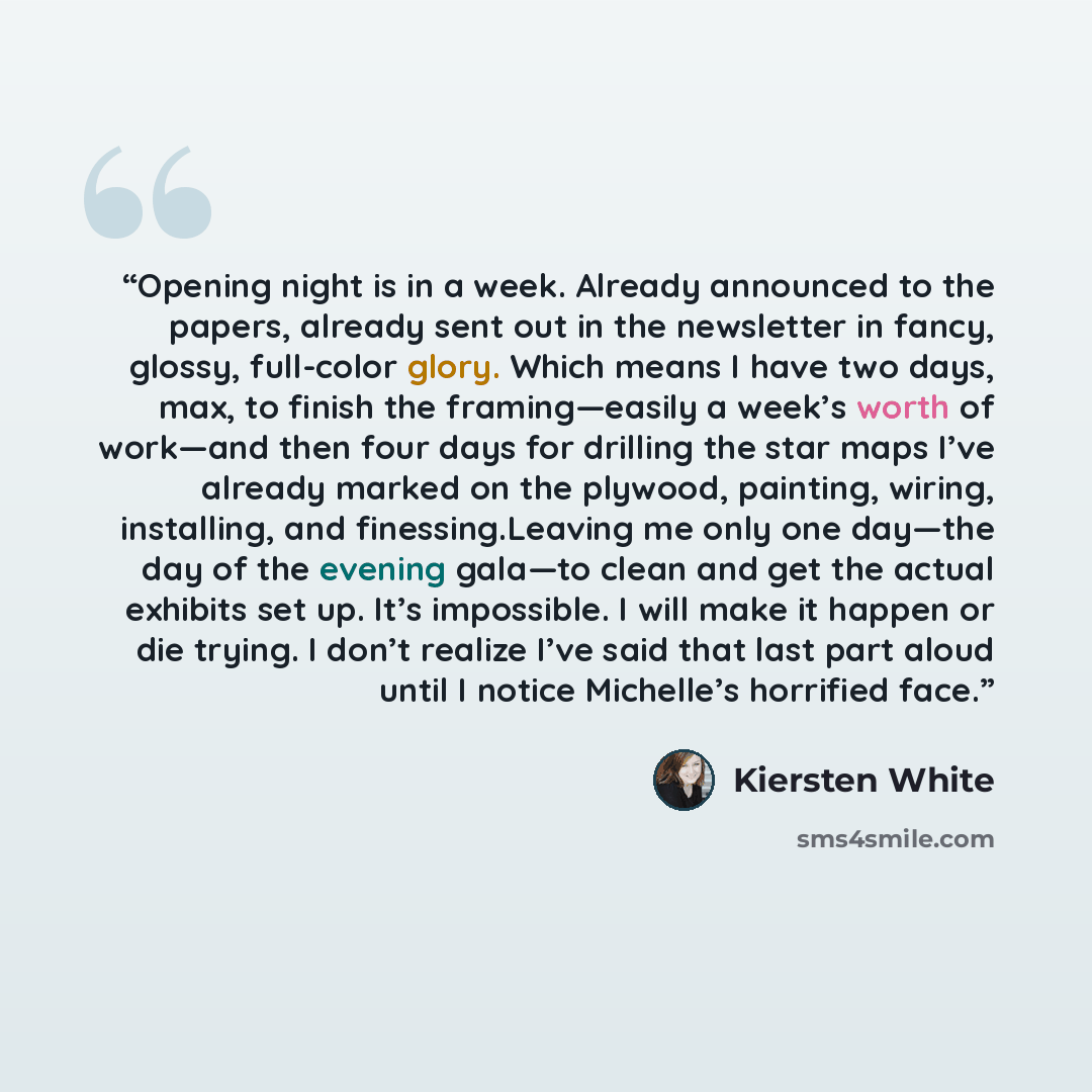 “Opening night is in a week. Already announced to the papers, already sent out in the newsletter in fancy, glossy, full-color glory. Which means I have two days, max, to finish the framing—easily a week’s worth of work—and then four days for drilling the star maps I’ve already marked on the…” quote by Kiersten White