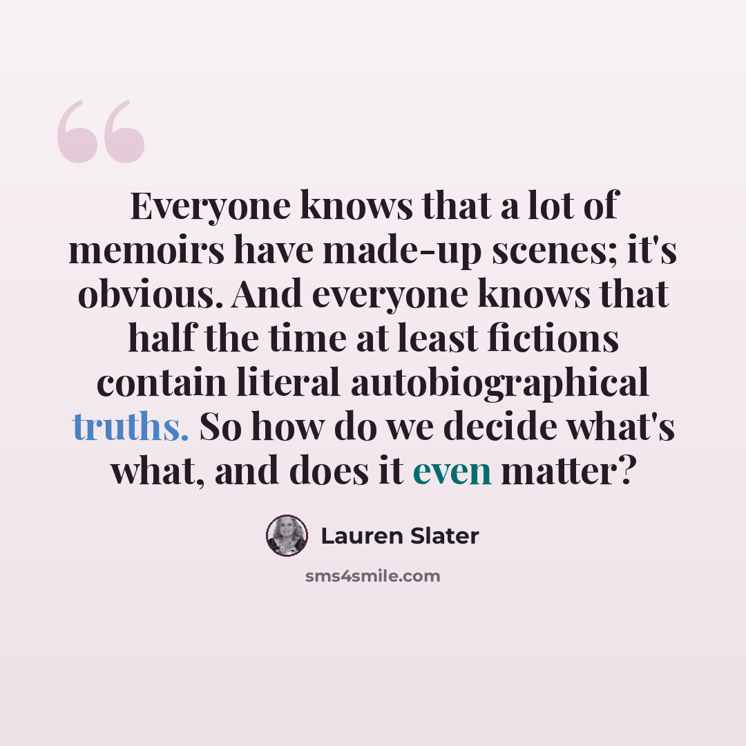 “Everyone knows that a lot of memoirs have made-up scenes; it's obvious. And everyone knows that half the time at least fictions contain literal autobiographical truths. So how do we decide what's what, and does it even matter?” quote by Lauren Slater