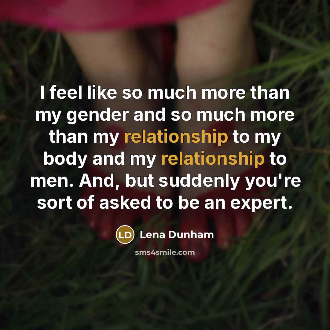“I feel like so much more than my gender and so much more than my relationship to my body and my relationship to men. And, but suddenly you're sort of asked to be an expert.” quote by Lena Dunham
