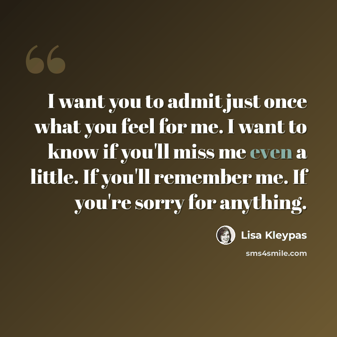 “I want you to admit just once what you feel for me. I want to know if you'll miss me even a little. If you'll remember me. If you're sorry for anything.” quote by Lisa Kleypas