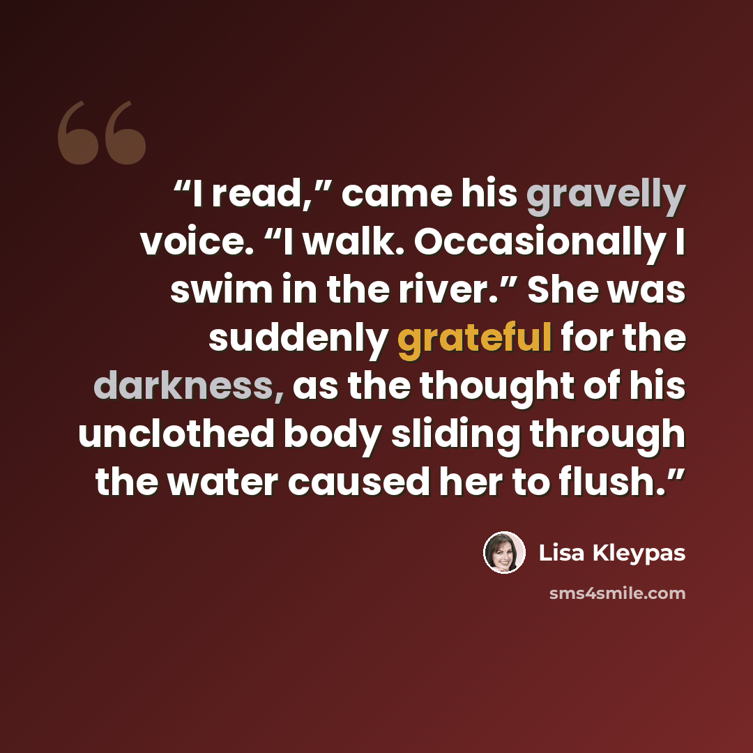 “I read,” came his gravelly voice. “I walk. Occasionally I swim in the river.” She was suddenly grateful for the darkness, as the thought of his unclothed body sliding through the water caused her to flush.” quote by Lisa Kleypas