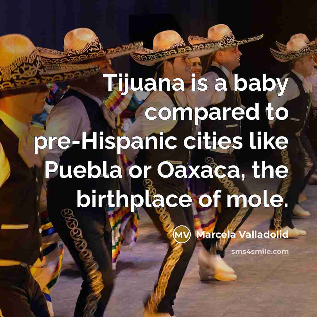 “Tijuana is a baby compared to pre-Hispanic cities like Puebla or Oaxaca, the birthplace of mole.” quote by Marcela Valladolid