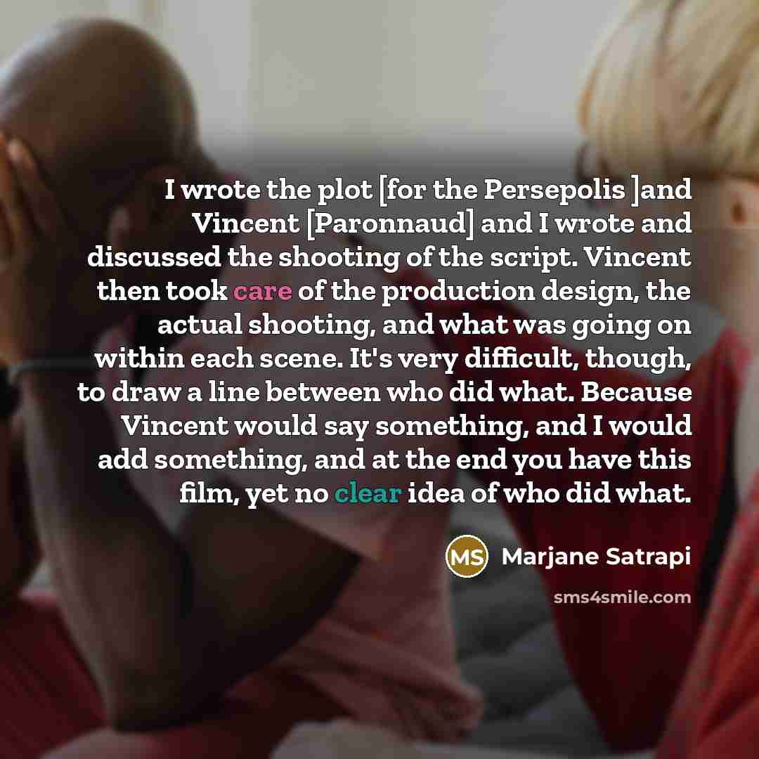 “I wrote the plot [for the Persepolis ]and Vincent [Paronnaud] and I wrote and discussed the shooting of the script. Vincent then took care of the production design, the actual shooting, and what was going on within each scene. It's very difficult, though, to draw a line between who did what…” quote by Marjane Satrapi