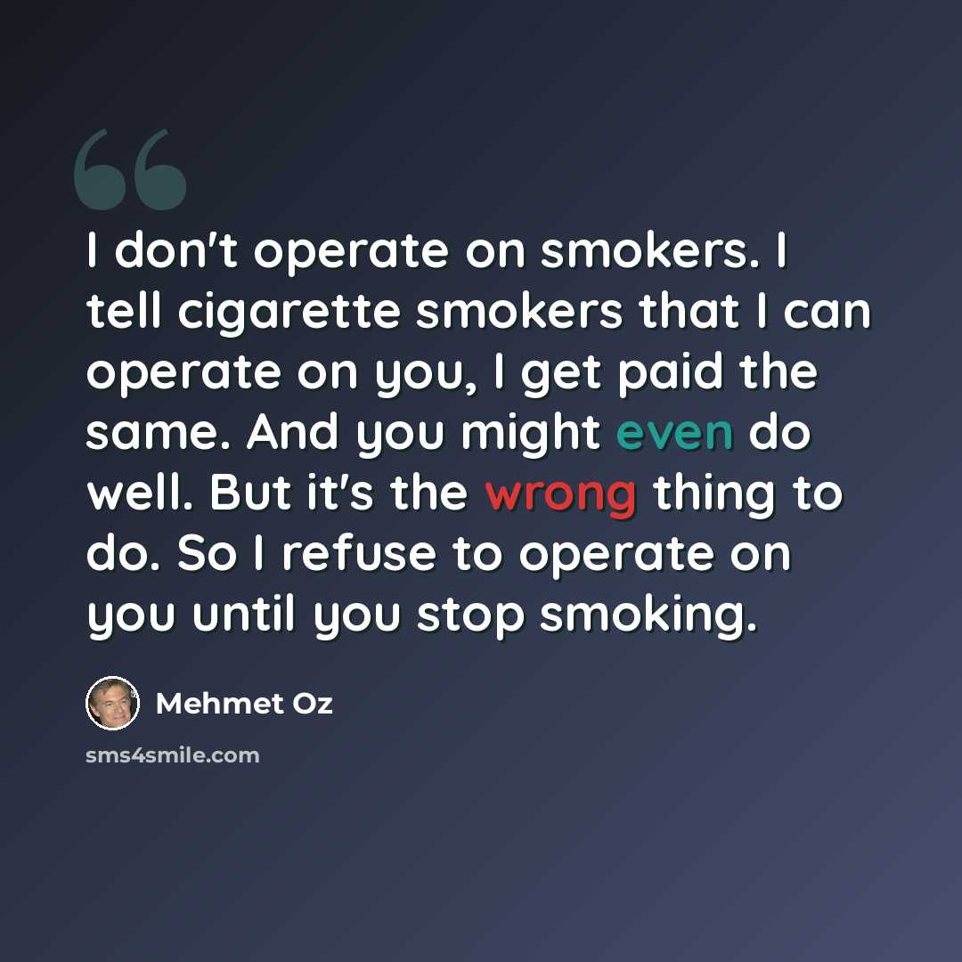 “I don't operate on smokers. I tell cigarette smokers that I can operate on you, I get paid the same. And you might even do well. But it's the wrong thing to do. So I refuse to operate on you until you stop smoking.” quote by Mehmet Oz