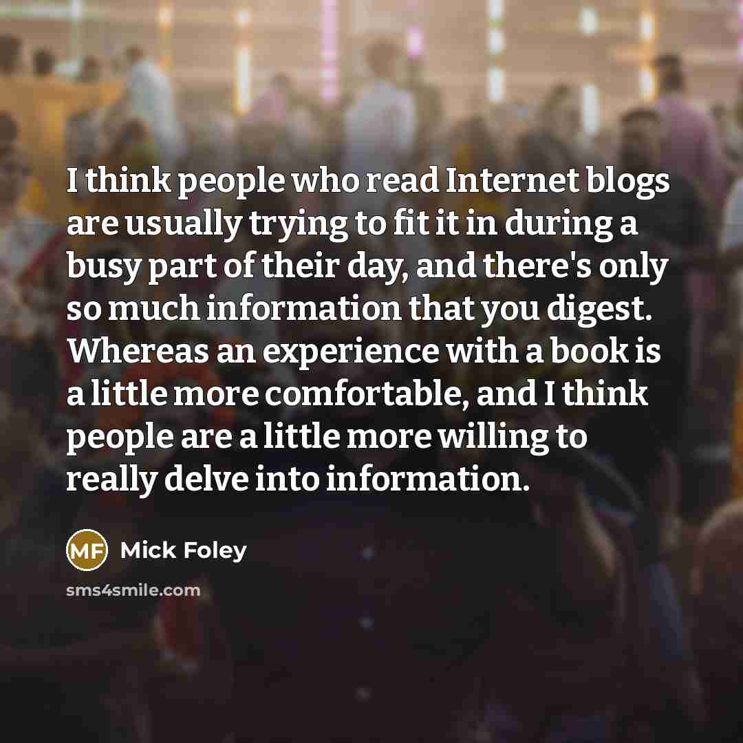 “I think people who read Internet blogs are usually trying to fit it in during a busy part of their day, and there's only so much information that you digest. Whereas an experience with a book is a little more comfortable, and I think people are a little more willing to really delve into information.” quote by Mick Foley
