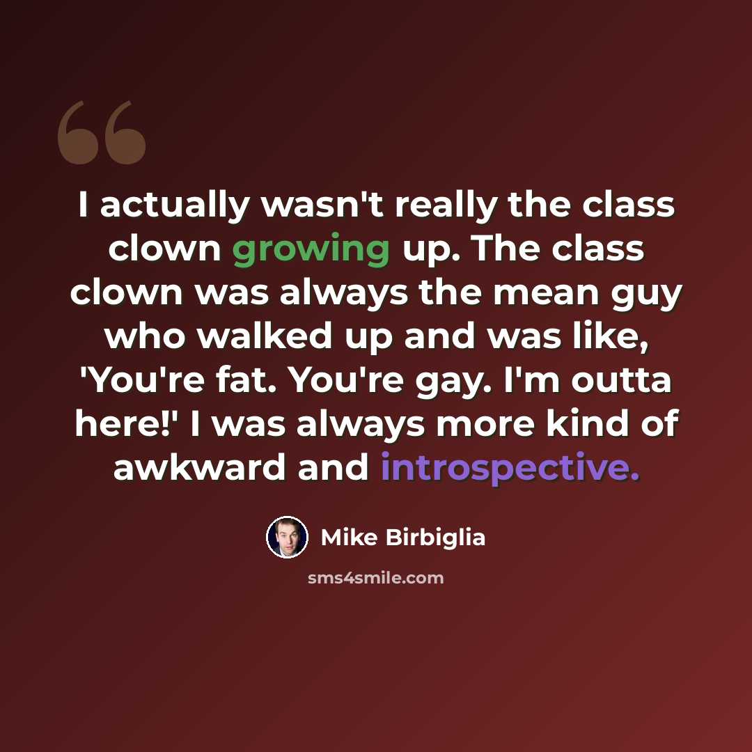 “I actually wasn't really the class clown growing up. The class clown was always the mean guy who walked up and was like, 'You're fat. You're gay. I'm outta here!' I was always more kind of awkward and introspective.” quote by Mike Birbiglia