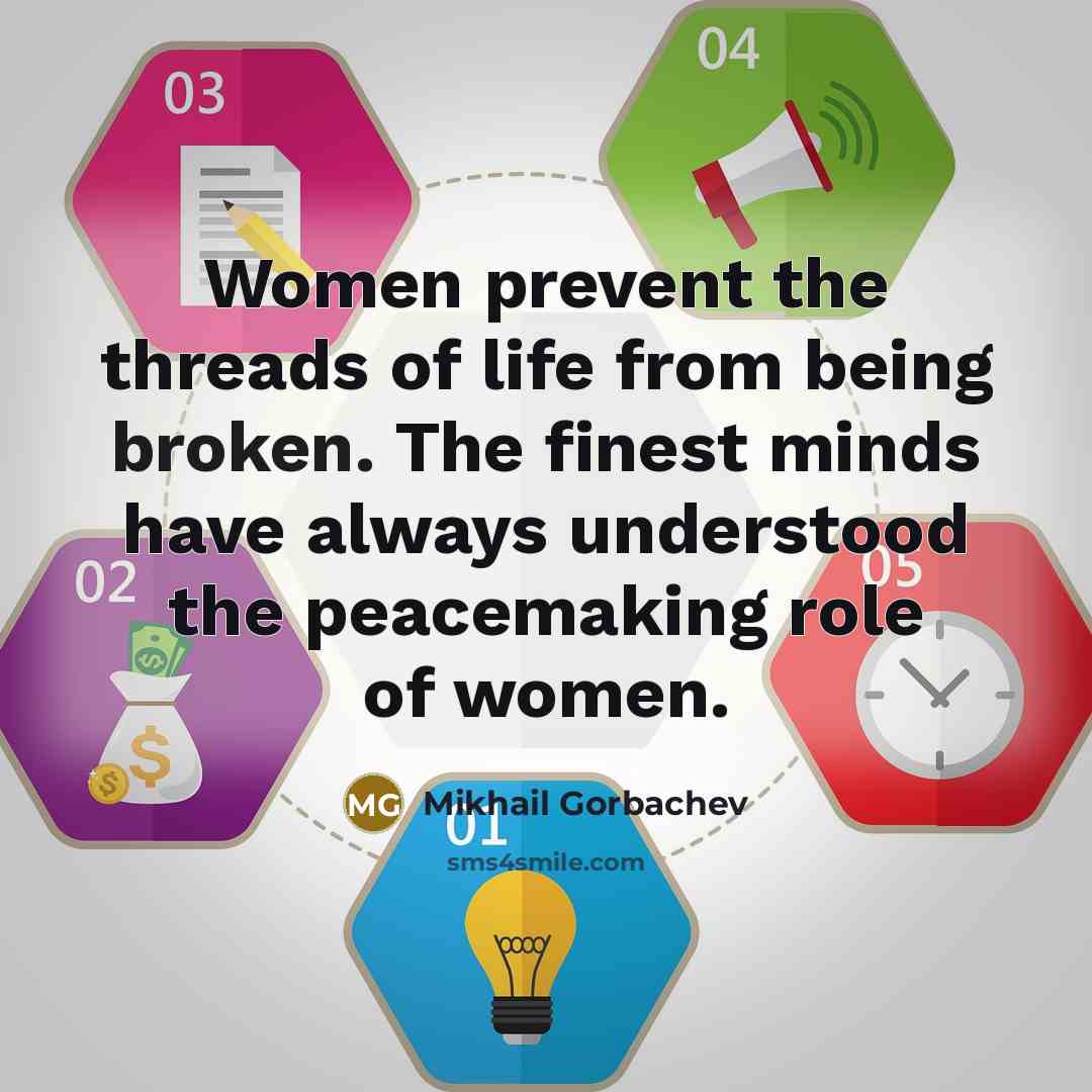 “Women prevent the threads of life from being broken. The finest minds have always understood the peacemaking role of women.” quote by Mikhail Gorbachev