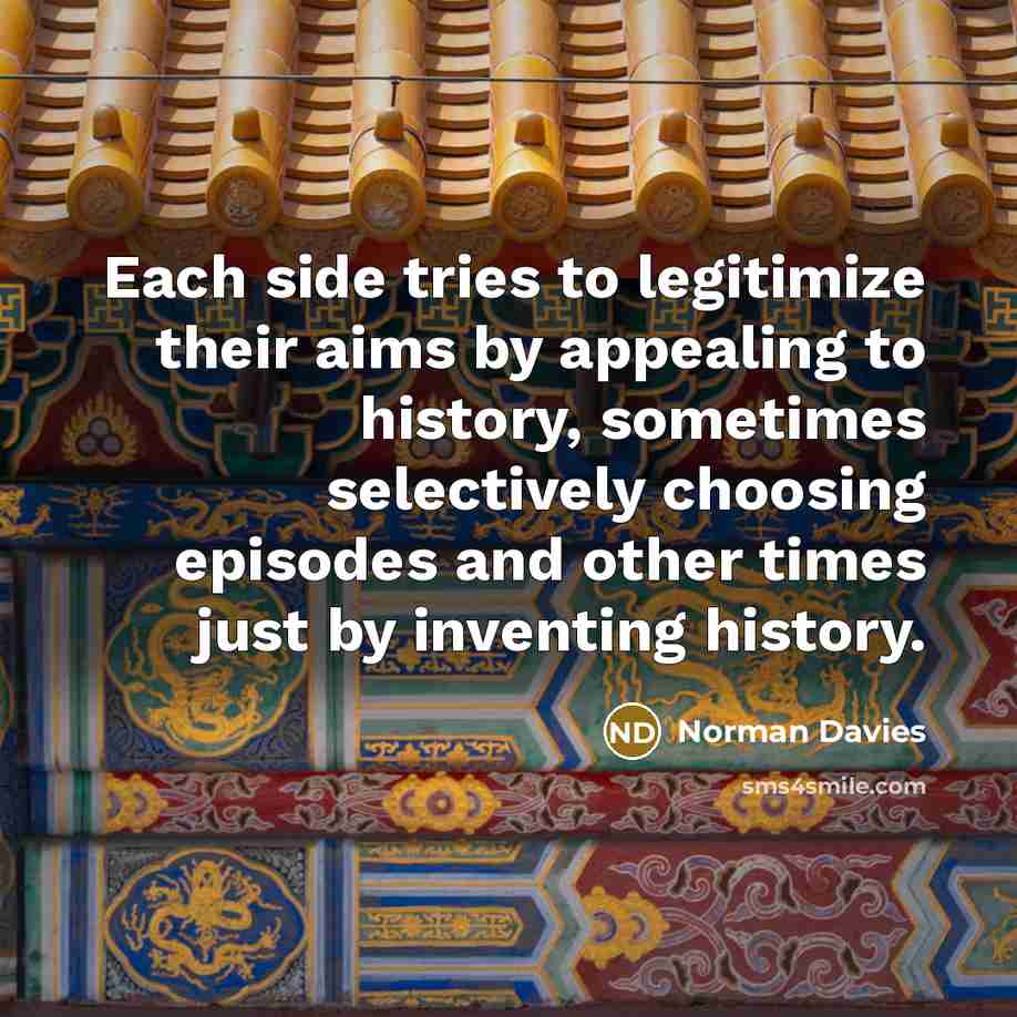 “Each side tries to legitimize their aims by appealing to history, sometimes selectively choosing episodes and other times just by inventing history.” quote by Norman Davies