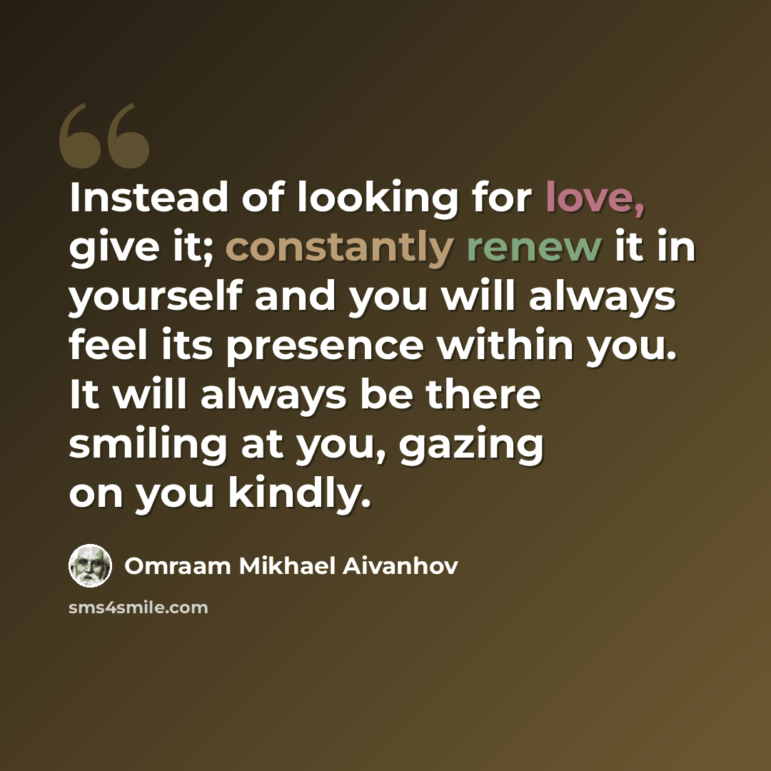 “Instead of looking for love, give it; constantly renew it in yourself and you will always feel its presence within you. It will always be there smiling at you, gazing on you kindly.” quote by Omraam Mikhael Aivanhov