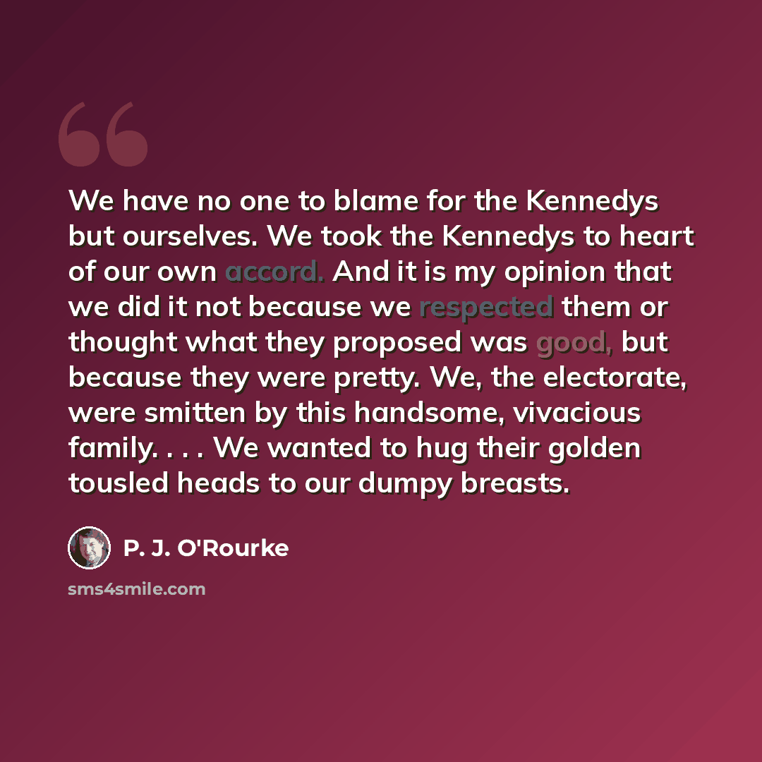 “We have no one to blame for the Kennedys but ourselves. We took the Kennedys to heart of our own accord. And it is my opinion that we did it not because we respected them or thought what they proposed was good, but because they were pretty. We, the electorate, were smitten by this handsome…” quote by P. J. O'Rourke
