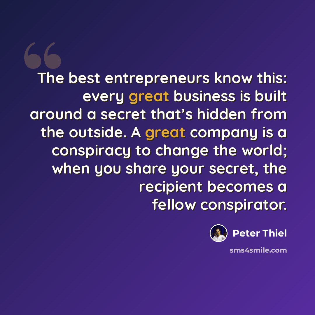 “The best entrepreneurs know this: every great business is built around a secret that’s hidden from the outside. A great company is a conspiracy to change the world; when you share your secret, the recipient becomes a fellow conspirator.” quote by Peter Thiel